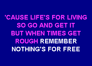 'CAUSE LIFE'S FOR LIVING
SO G0 AND GET IT
BUT WHEN TIMES GET
ROUGH REMEMBER
NOTHING'S FOR FREE