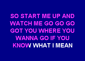 SO START ME UP AND
WATCH ME G0 G0 G0
GOT YOU WHERE YOU
WANNA G0 IF YOU
KNOW WHAT I MEAN