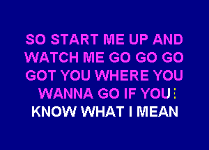 SO START ME UP AND
WATCH ME G0 G0 G0
GOT YOU WHERE YOU
WANNA G0 IF YOUE
KNOW WHAT I MEAN