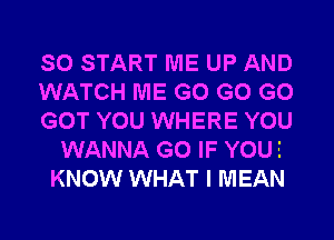 SO START ME UP AND
WATCH ME G0 G0 G0
GOT YOU WHERE YOU
WANNA G0 IF YOUE
KNOW WHAT I MEAN