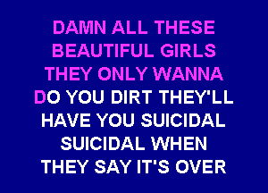 DAMN ALL THESE
BEAUTIFUL GIRLS
THEY ONLY WANNA
DO YOU DIRT THEY'LL
HAVE YOU SUICIDAL
SUICIDAL WHEN
THEY SAY IT'S OVER
