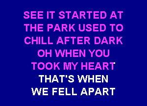 SEE IT STARTED AT
THE PARK USED TO
CHILL AFTER DARK
0H WHEN YOU
TOOK MY HEART
THAT'S WHEN

WE FELL APART l