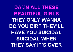 DAMN ALL THESE
BEAUTIFUL GIRLS
THEY ONLY WANNA
DO YOU DIRT THEY'LL
HAVE YOU SUICIDAL
SUICIDAL WHEN
THEY SAY IT'S OVER