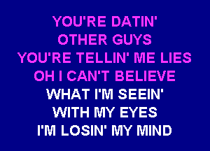 YOU'RE DATIN'
OTHER GUYS
YOU'RE TELLIN' ME LIES
OH I CAN'T BELIEVE
WHAT I'M SEEIN'
WITH MY EYES
I'M LOSIN' MY MIND