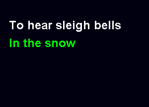 To hear sleigh bells
In the snow