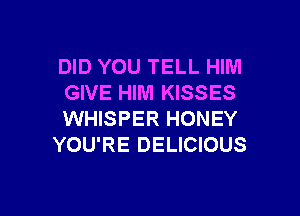 DID YOU TELL HIM
GIVE HIM KISSES

WHISPER HONEY
YOU'RE DELICIOUS