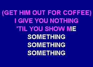 (GET HIM OUT FOR COFFEE)
I GIVE YOU NOTHING
'TIL YOU SHOW ME

SOMETHING
SOMETHING
SOMETHING