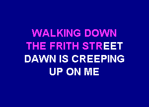 WALKING DOWN
THE FRITH STREET

DAWN IS CREEPING
UP ON ME