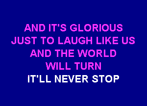 AND IT'S GLORIOUS
JUST TO LAUGH LIKE US
AND THE WORLD
WILL TURN
IT'LL NEVER STOP