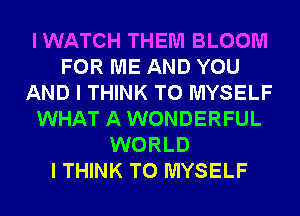 IWATCH THEM BLOOM
FOR ME AND YOU
AND I THINK T0 MYSELF
WHAT AWONDERFUL
WORLD
I THINK T0 MYSELF