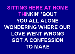 SITTING HERE AT HOME
THINKIN' 'BOUT
YOU ALL ALONE
WONDERING WHERE OUR
LOVE WENT WRONG
GOT A CONFESSION
TO MAKE