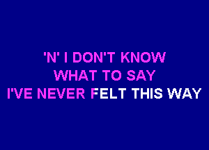 'N' I DON'T KNOW

WHAT TO SAY
I'VE NEVER FELT THIS WAY