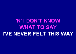 'N' I DON'T KNOW

WHAT TO SAY
I'VE NEVER FELT THIS WAY