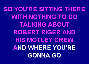 SO YOU'RE SITTING THERE
WITH NOTHING TO DO
TALKING ABOUT
ROBERT RIGER AND
HIS MOTLEY CREW
AND WHERE YOU'RE
GONNA G0