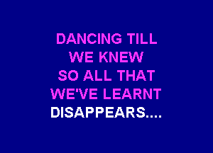 DANCING TILL
WE KNEW
SO ALL THAT

WE'VE LEARNT
DISAPPEARS....