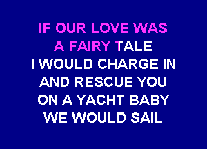 IF OUR LOVE WAS
A FAIRY TALE
I WOULD CHARGE IN
AND RESCUE YOU
ON A YACHT BABY
WE WOULD SAIL