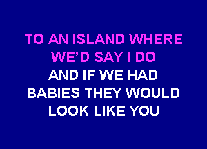 TO AN ISLAND WHERE
WED SAY I DO
AND IF WE HAD

BABIES THEY WOULD
LOOK LIKE YOU