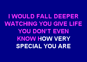 IWOULD FALL DEEPER
WATCHING YOU GIVE LIFE
YOU DONW EVEN
KNOW HOW VERY
SPECIAL YOU ARE