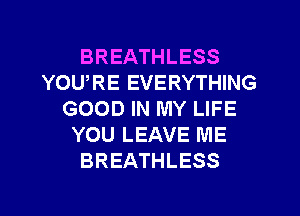 BREATHLESS
YOURE EVERYTHING
GOOD IN MY LIFE
YOU LEAVE ME
BREATHLESS