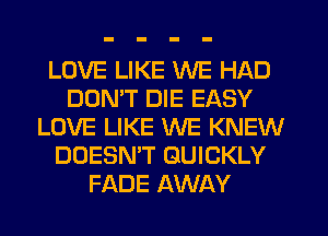 LOVE LIKE WE HAD
DOMT DIE EASY
LOVE LIKE WE KNEW
DOESN'T QUICKLY
FADE AWAY