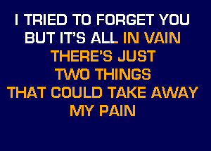 I TRIED TO FORGET YOU
BUT ITS ALL IN VAIN
THERE'S JUST
TWO THINGS
THAT COULD TAKE AWAY
MY PAIN