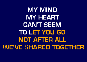 MY MIND
MY HEART
CAN'T SEEM
TO LET YOU GO
NOT AFTER ALL
WE'VE SHARED TOGETHER