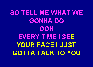 SO TELL ME WHAT WE
GONNA DO
00H
EVERY TIME I SEE
YOUR FACE I JUST
GOTTA TALK TO YOU