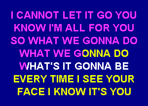 I CANNOT LET IT G0 YOU
KNOW I'M ALL FOR YOU
SO WHAT WE GONNA DO
WHAT WE GONNA DO
WHAT'S IT GONNA BE
EVERY TIME I SEE YOUR
FACE I KNOW IT'S YOU