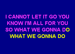 I CANNOT LET IT G0 YOU
KNOW I'M ALL FOR YOU
SO WHAT WE GONNA DO
WHAT WE GONNA DO