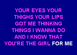 YOUR EYES YOUR
THIGHS YOUR LIPS
GOT ME THINKING
THINGS I WANNA DO
AND I KNOW THAT
YOU'RE THE GIRL FOR ME