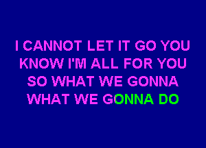 I CANNOT LET IT GO YOU
KNOW I'M ALL FOR YOU

SO WHAT WE GONNA
WHAT WE GONNA DO