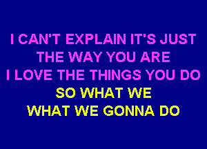 I CAN'T EXPLAIN IT'S JUST
THE WAY YOU ARE
I LOVE THE THINGS YOU DO
SO WHAT WE
WHAT WE GONNA DO