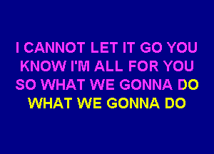 I CANNOT LET IT G0 YOU
KNOW I'M ALL FOR YOU
SO WHAT WE GONNA DO
WHAT WE GONNA DO