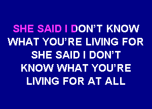 SHE SAID I DONW KNOW
WHAT YOURE LIVING FOR
SHE SAID I DONW
KNOW WHAT YOURE
LIVING FOR AT ALL