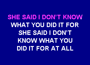 SHE SAID I DONW KNOW
WHAT YOU DID IT FOR
SHE SAID I DONW
KNOW WHAT YOU
DID IT FOR AT ALL