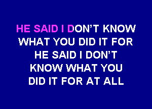 HE SAID I DONW KNOW
WHAT YOU DID IT FOR
HE SAID I DONW
KNOW WHAT YOU
DID IT FOR AT ALL