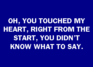 0H, YOU TOUCHED MY
HEART, RIGHT FROM THE

START, YOU DIDNT
KNOW WHAT TO SAY.