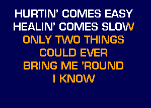 HURTIN' COMES EASY
HEALIN' COMES SLOW
ONLY TWO THINGS
COULD EVER
BRING ME 'ROUND
I KNOW
