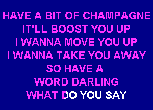 HAVE A BIT OF CHAMPAGNE
IT'LL BOOST YOU UP
I WANNA MOVE YOU UP
I WANNA TAKE YOU AWAY
SO HAVE A
WORD DARLING
WHAT DO YOU SAY