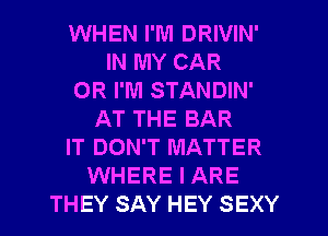 WHEN I'M DRIVIN'
IN MY CAR
OR I'M STANDIN'
AT THE BAR
IT DON'T MATTER
WHERE I ARE
THEY SAY HEY SEXY