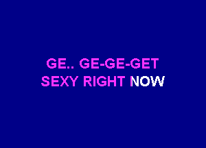 GE.. GE-GE-GET

SEXY RIGHT NOW