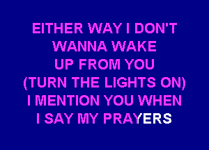 EITHER WAY I DON'T
WANNA WAKE
UP FROM YOU
(TURN THE LIGHTS ON)
I MENTION YOU WHEN
I SAY MY PRAYERS