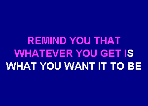 REMIND YOU THAT
WHATEVER YOU GET IS
WHAT YOU WANT IT TO BE