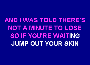 AND I WAS TOLD THERE'S
NOT A MINUTE TO LOSE
SO IF YOU'RE WAITING
JUMP OUT YOUR SKIN