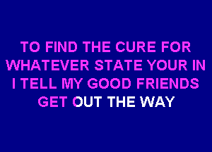 TO FIND THE CURE FOR
WHATEVER STATE YOUR IN
I TELL MY GOOD FRIENDS
GET OUT THE WAY