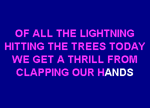 OF ALL THE LIGHTNING
HITTING THE TREES TODAY
WE GET A THRILL FROM
CLAPPING OUR HANDS