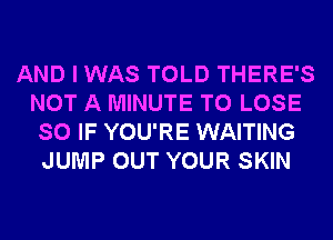 AND I WAS TOLD THERE'S
NOT A MINUTE TO LOSE
SO IF YOU'RE WAITING
JUMP OUT YOUR SKIN