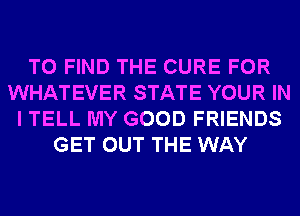 TO FIND THE CURE FOR
WHATEVER STATE YOUR IN
I TELL MY GOOD FRIENDS
GET OUT THE WAY