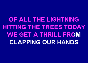 OF ALL THE LIGHTNING
HITTING THE TREES TODAY
WE GET A THRILL FROM
CLAPPING OUR HANDS