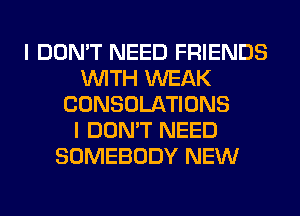 I DON'T NEED FRIENDS
WITH WEAK
CONSOLATIONS
I DON'T NEED
SOMEBODY NEW
